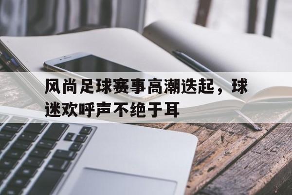 风尚足球赛事高潮迭起，球迷欢呼声不绝于耳的简单介绍