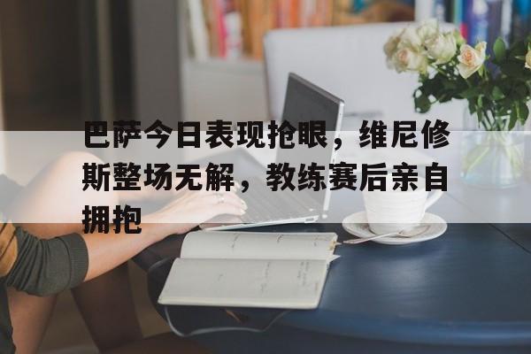 巴萨今日表现抢眼，维尼修斯整场无解，教练赛后亲自拥抱